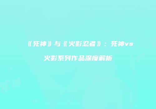 《死神》与《火影忍者》：死神vs火影系列作品深度解析