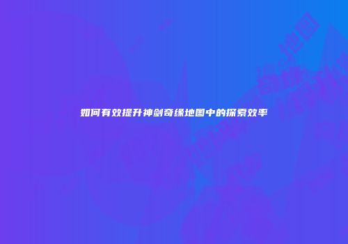 如何有效提升神剑奇缘地图中的探索效率