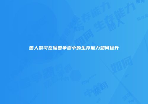 兽人祭司在魔兽争霸中的生存能力如何提升