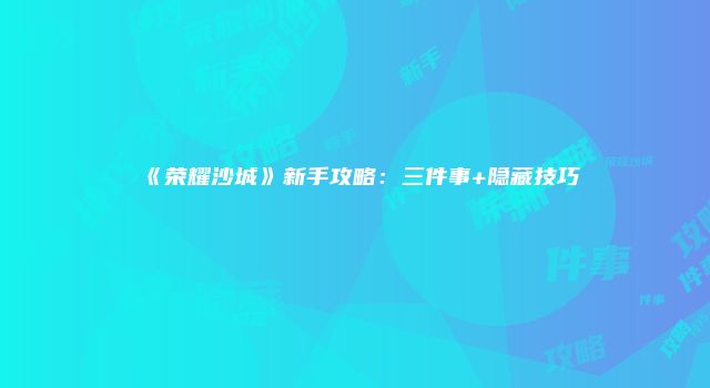 《荣耀沙城》新手攻略：三件事+隐藏技巧