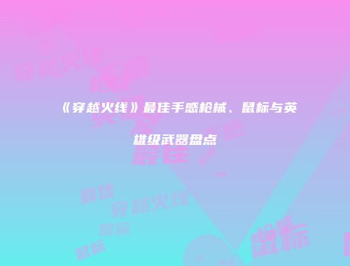 《穿越火线》最佳手感枪械、鼠标与英雄级武器盘点
