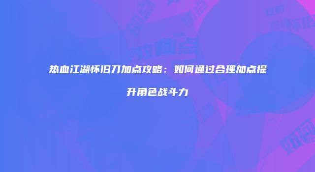 热血江湖怀旧刀加点攻略：如何通过合理加点提升角色战斗力