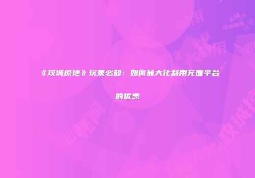 《攻城掠地》玩家必知：如何最大化利用充值平台的优惠