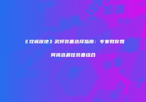 《攻城掠地》武将装备选择指南:专家教你如何挑选最佳装备组合