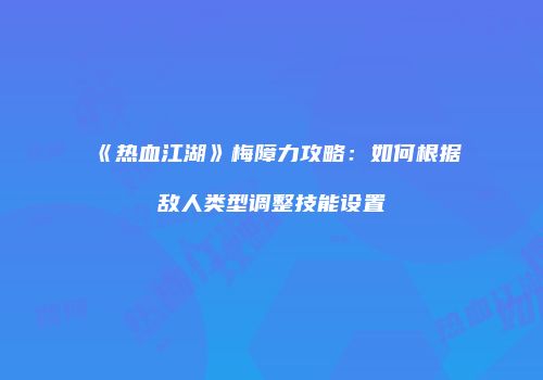 《热血江湖》梅障力攻略：如何根据敌人类型调整技能设置