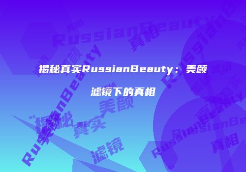 揭秘真实RussianBeauty：美颜滤镜下的真相