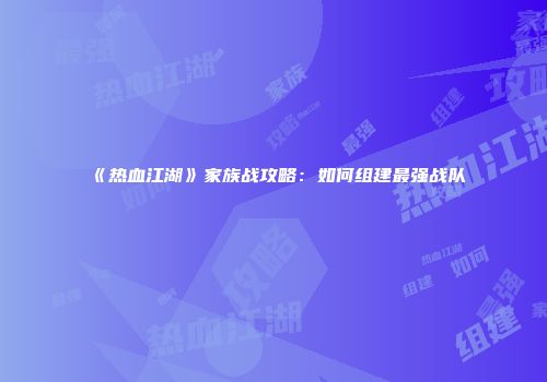 《热血江湖》家族战攻略：如何组建最强战队