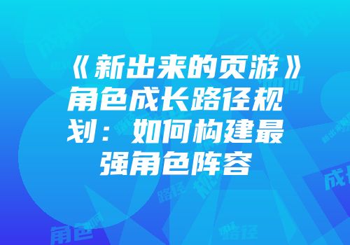 《新出来的页游》角色成长路径规划：如何构建最强角色阵容