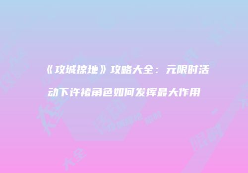 《攻城掠地》攻略大全：元限时活动下许褚角色如何发挥最大作用