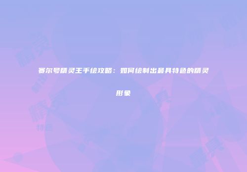 赛尔号精灵王手绘攻略:如何绘制出最具特色的精灵形象