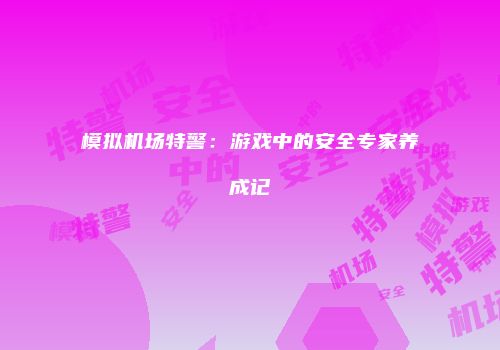 模拟机场特警：游戏中的安全专家养成记