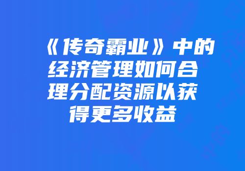 《传奇霸业》中的经济管理如何合理分配资源以获得更多收益