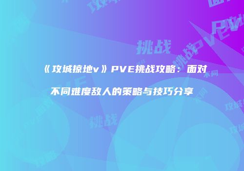 《攻城掠地v》PVE挑战攻略：面对不同难度敌人的策略与技巧分享