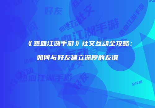 《热血江湖手游》社交互动全攻略：如何与好友建立深厚的友谊