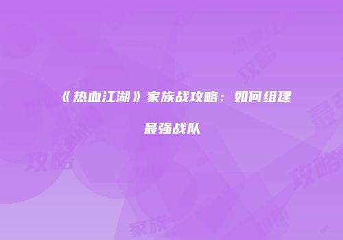 《热血江湖》家族战攻略：如何组建最强战队