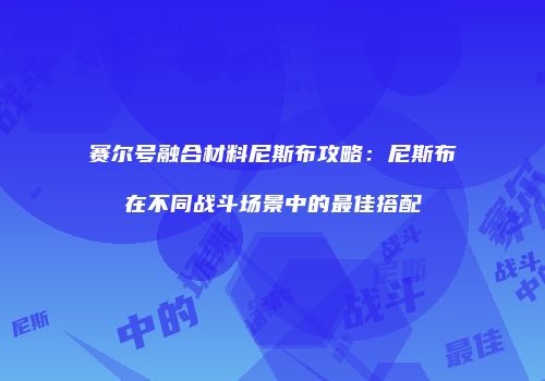 赛尔号融合材料尼斯布攻略：尼斯布在不同战斗场景中的最佳搭配