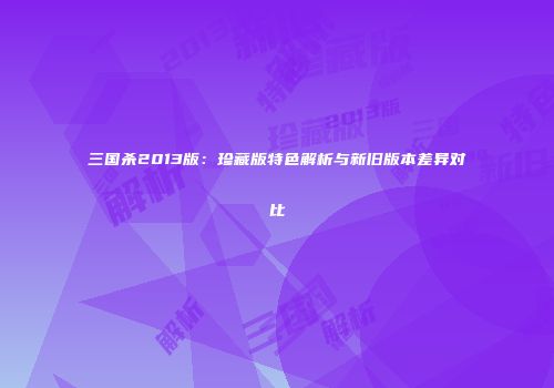 三国杀2013版：珍藏版特色解析与新旧版本差异对比
