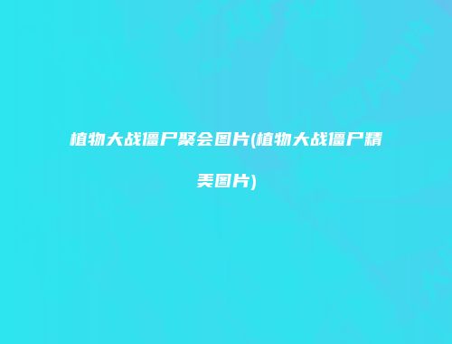 植物大战僵尸聚会图片(植物大战僵尸精美图片)