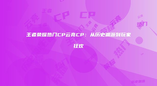 王者荣耀热门CP云亮CP：从历史渊源到玩家狂欢