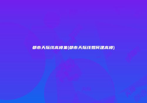 都市天际线高楼集(都市天际线如何建高楼)