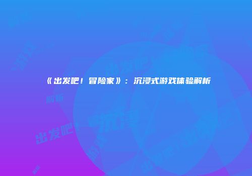 《出发吧！冒险家》：沉浸式游戏体验解析