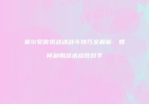 赛尔号傲视战魂战斗技巧全解析：如何利用战术战胜对手