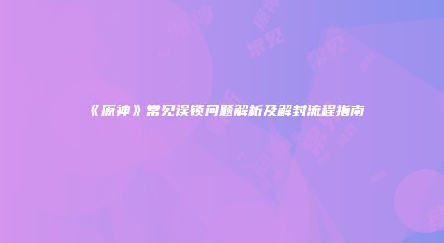 《原神》常见误锁问题解析及解封流程指南