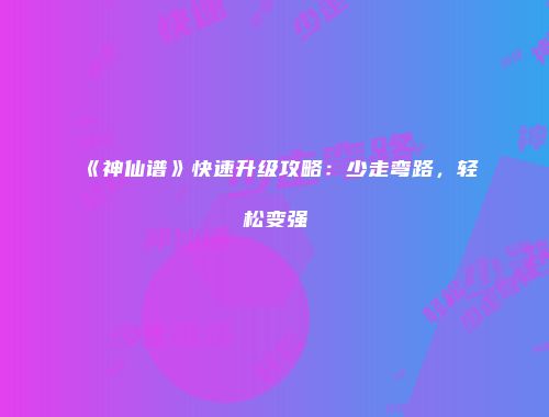 《神仙谱》快速升级攻略：少走弯路，轻松变强