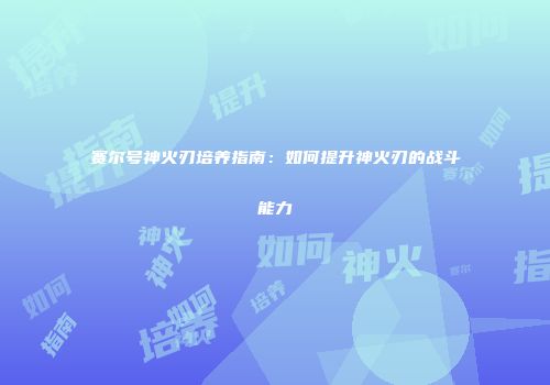 赛尔号神火刃培养指南：如何提升神火刃的战斗能力