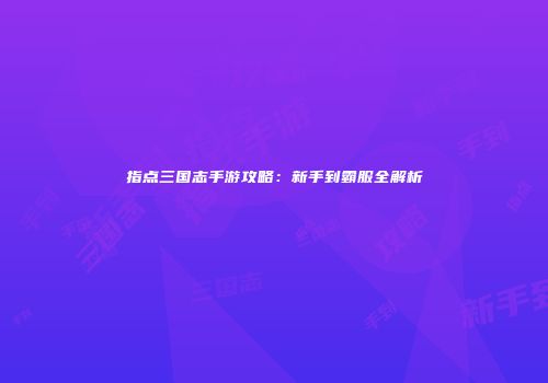 指点三国志手游攻略：新手到霸服全解析