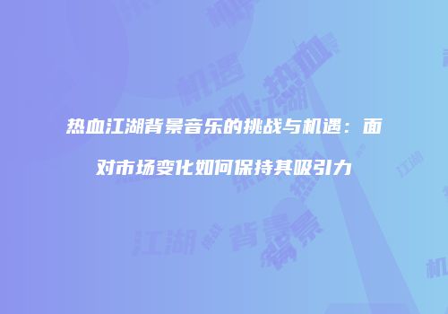热血江湖背景音乐的挑战与机遇：面对市场变化如何保持其吸引力