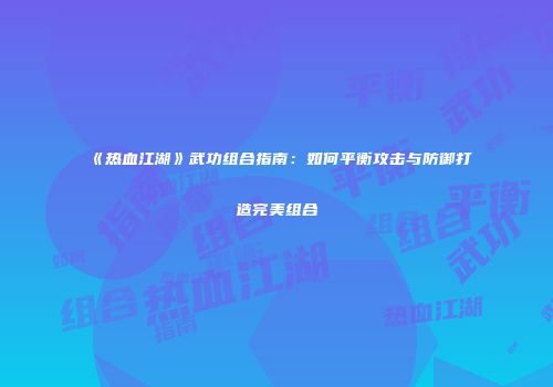 《热血江湖》武功组合指南：如何平衡攻击与防御打造完美组合