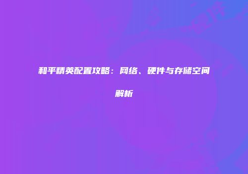 和平精英配置攻略：网络、硬件与存储空间解析
