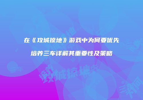 在《攻城掠地》游戏中为何要优先培养三车详解其重要性及策略