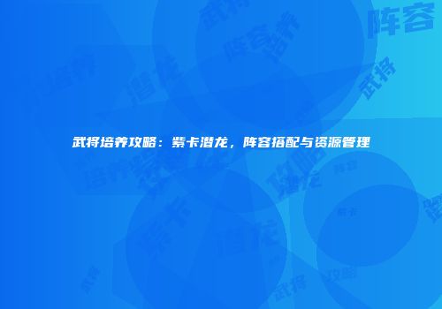 武将培养攻略：紫卡潜龙，阵容搭配与资源管理