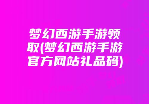 梦幻西游手游领取(梦幻西游手游官方网站礼品码)