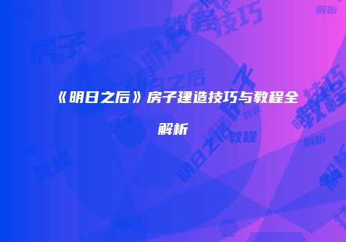 《明日之后》房子建造技巧与教程全解析
