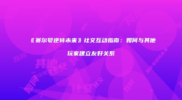 《赛尔号逆转未来》社交互动指南：如何与其他玩家建立友好关系