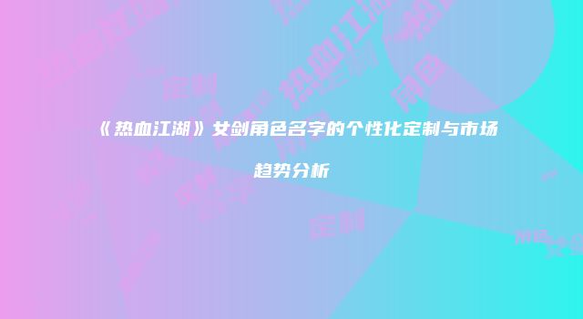《热血江湖》女剑角色名字的个性化定制与市场趋势分析