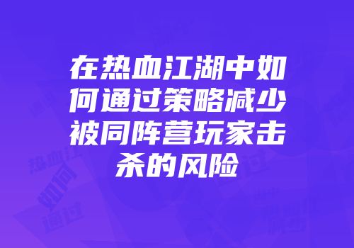 在热血江湖中如何通过策略减少被同阵营玩家击杀的风险