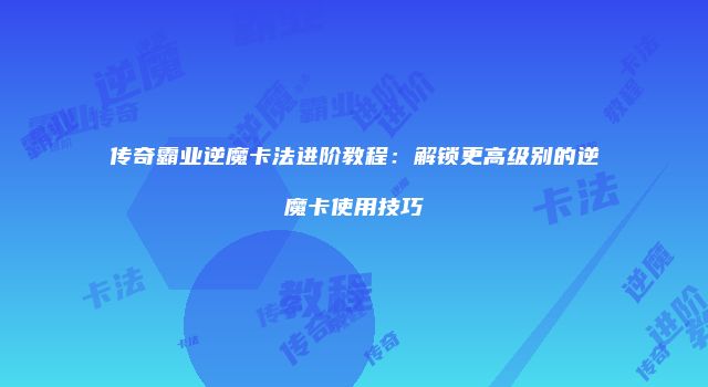 传奇霸业逆魔卡法进阶教程：解锁更高级别的逆魔卡使用技巧
