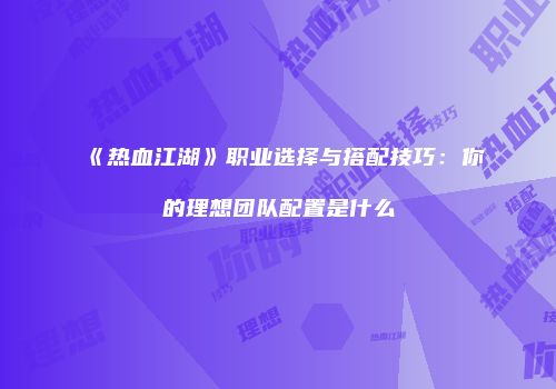 《热血江湖》职业选择与搭配技巧：你的理想团队配置是什么