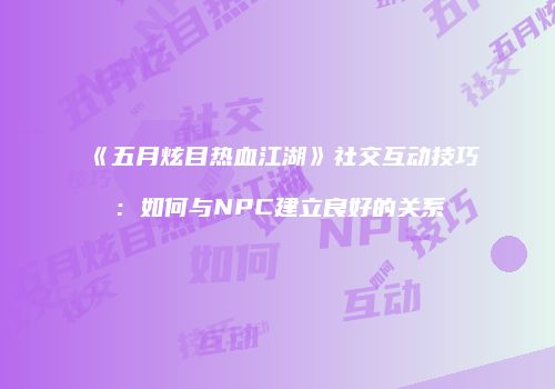 《五月炫目热血江湖》社交互动技巧：如何与NPC建立良好的关系