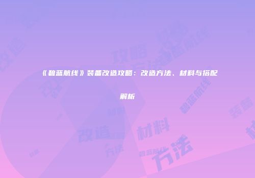 《碧蓝航线》装备改造攻略：改造方法、材料与搭配解析