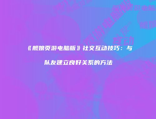 《舰娘页游电脑版》社交互动技巧：与队友建立良好关系的方法