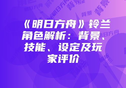 《明日方舟》铃兰角色解析：背景、技能、设定及玩家评价