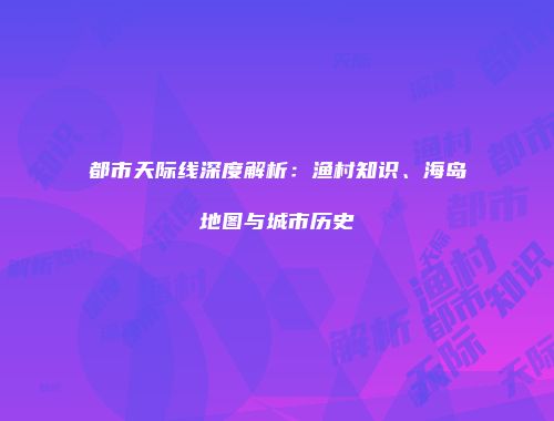 都市天际线深度解析：渔村知识、海岛地图与城市历史