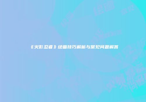 《火影忍者》绘画技巧解析与常见问题解答