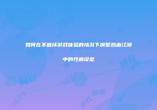 如何在不破坏游戏体验的情况下调整热血江湖中的性格设定