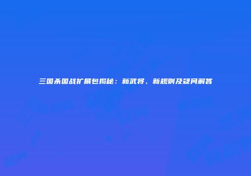三国杀国战扩展包揭秘：新武将、新规则及疑问解答